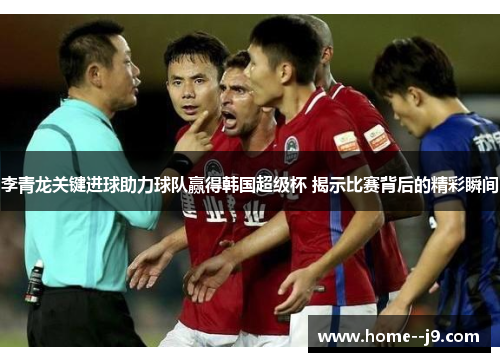李青龙关键进球助力球队赢得韩国超级杯 揭示比赛背后的精彩瞬间