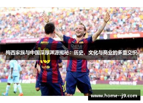 梅西家族与中国深厚渊源揭秘：历史、文化与商业的多重交织